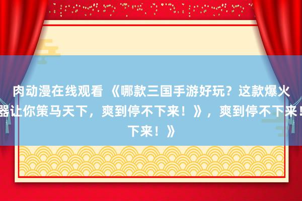 肉动漫在线观看 《哪款三国手游好玩？这款爆火神器让你策马天下，爽到停不下来！》，爽到停不下来！》