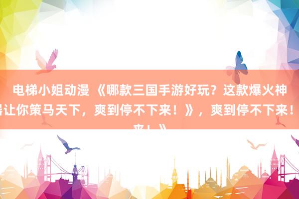 电梯小姐动漫 《哪款三国手游好玩？这款爆火神器让你策马天下，爽到停不下来！》，爽到停不下来！》