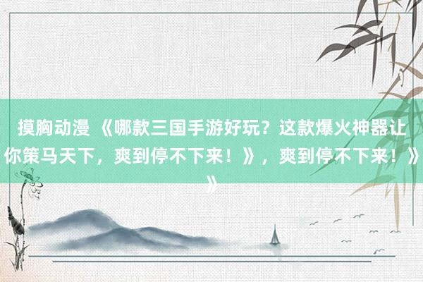摸胸动漫 《哪款三国手游好玩？这款爆火神器让你策马天下，爽到停不下来！》，爽到停不下来！》