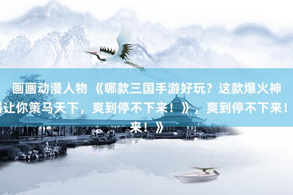 画画动漫人物 《哪款三国手游好玩？这款爆火神器让你策马天下，爽到停不下来！》，爽到停不下来！》