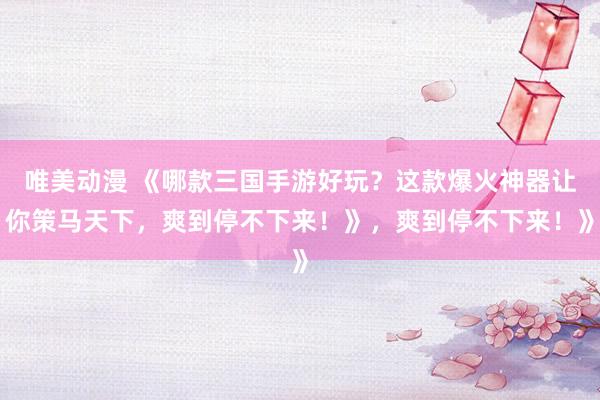 唯美动漫 《哪款三国手游好玩？这款爆火神器让你策马天下，爽到停不下来！》，爽到停不下来！》