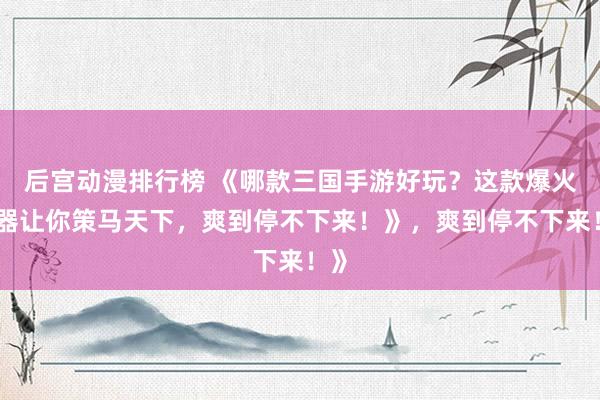 后宫动漫排行榜 《哪款三国手游好玩？这款爆火神器让你策马天下，爽到停不下来！》，爽到停不下来！》
