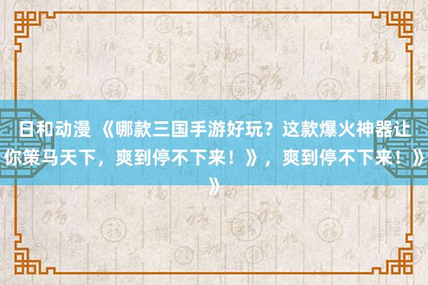 日和动漫 《哪款三国手游好玩？这款爆火神器让你策马天下，爽到停不下来！》，爽到停不下来！》