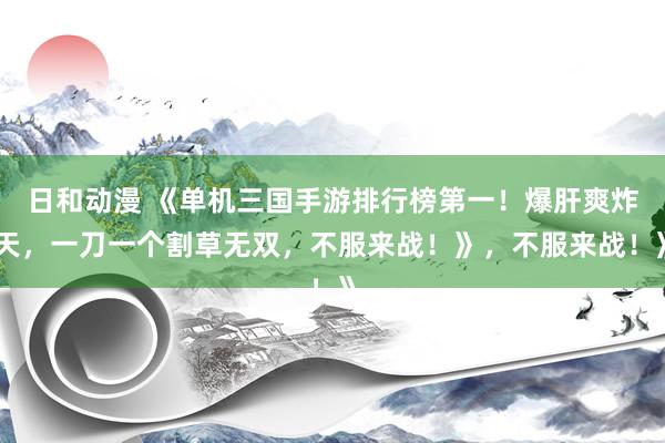 日和动漫 《单机三国手游排行榜第一！爆肝爽炸天，一刀一个割草无双，不服来战！》，不服来战！》
