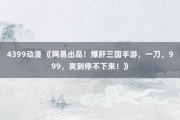 4399动漫 《网易出品！爆肝三国手游，一刀，999，爽到停不下来！》