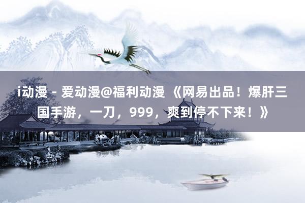 i动漫 - 爱动漫@福利动漫 《网易出品！爆肝三国手游，一刀，999，爽到停不下来！》