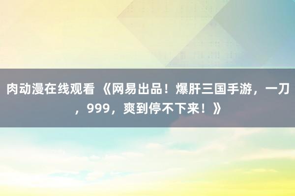 肉动漫在线观看 《网易出品！爆肝三国手游，一刀，999，爽到停不下来！》