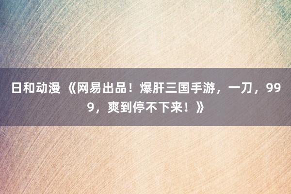 日和动漫 《网易出品！爆肝三国手游，一刀，999，爽到停不下来！》