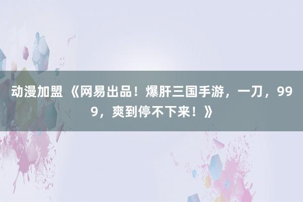 动漫加盟 《网易出品！爆肝三国手游，一刀，999，爽到停不下来！》