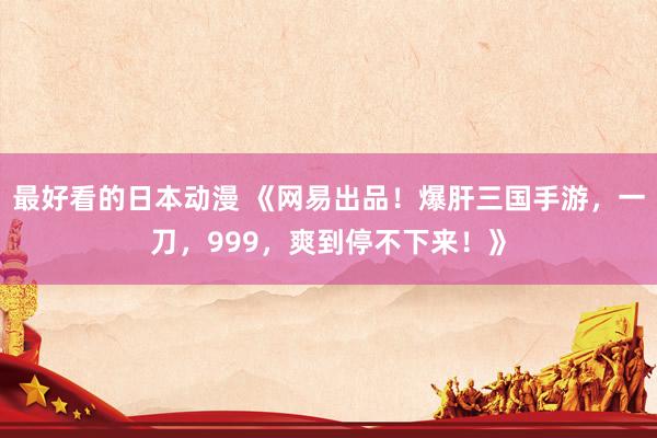 最好看的日本动漫 《网易出品！爆肝三国手游，一刀，999，爽到停不下来！》