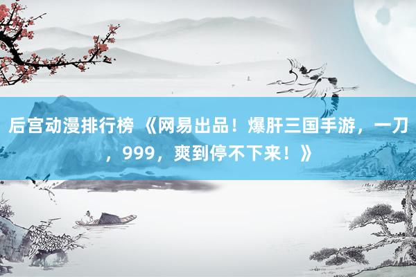 后宫动漫排行榜 《网易出品！爆肝三国手游，一刀，999，爽到停不下来！》