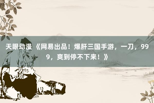 天眼动漫 《网易出品！爆肝三国手游，一刀，999，爽到停不下来！》