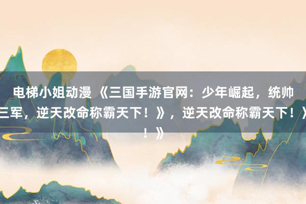 电梯小姐动漫 《三国手游官网：少年崛起，统帅三军，逆天改命称霸天下！》，逆天改命称霸天下！》