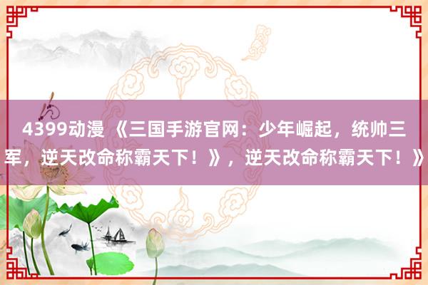 4399动漫 《三国手游官网：少年崛起，统帅三军，逆天改命称霸天下！》，逆天改命称霸天下！》
