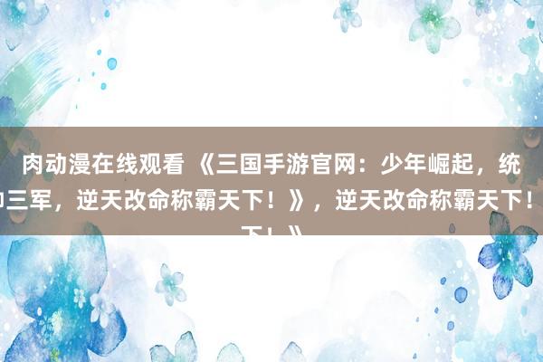肉动漫在线观看 《三国手游官网：少年崛起，统帅三军，逆天改命称霸天下！》，逆天改命称霸天下！》