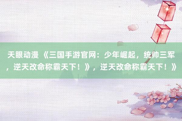 天眼动漫 《三国手游官网：少年崛起，统帅三军，逆天改命称霸天下！》，逆天改命称霸天下！》