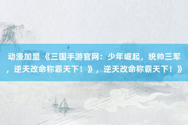 动漫加盟 《三国手游官网：少年崛起，统帅三军，逆天改命称霸天下！》，逆天改命称霸天下！》