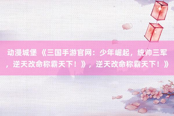 动漫城堡 《三国手游官网：少年崛起，统帅三军，逆天改命称霸天下！》，逆天改命称霸天下！》
