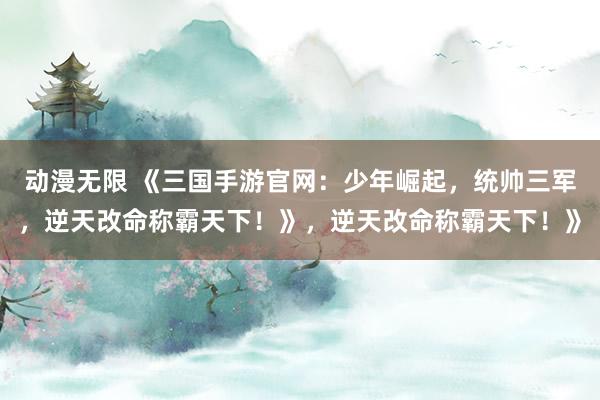 动漫无限 《三国手游官网：少年崛起，统帅三军，逆天改命称霸天下！》，逆天改命称霸天下！》