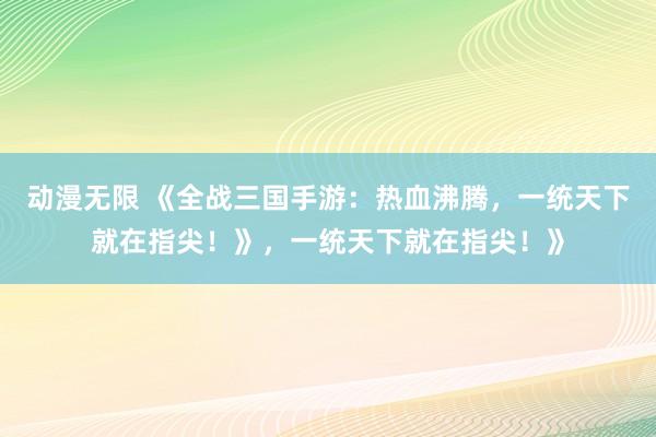 动漫无限 《全战三国手游：热血沸腾，一统天下就在指尖！》，一统天下就在指尖！》