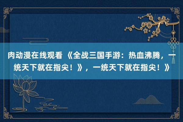 肉动漫在线观看 《全战三国手游：热血沸腾，一统天下就在指尖！》，一统天下就在指尖！》