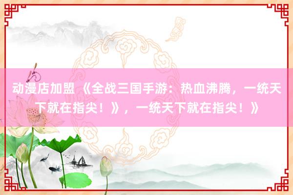 动漫店加盟 《全战三国手游：热血沸腾，一统天下就在指尖！》，一统天下就在指尖！》