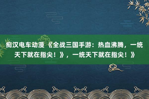 痴汉电车动漫 《全战三国手游：热血沸腾，一统天下就在指尖！》，一统天下就在指尖！》