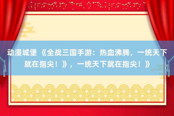动漫城堡 《全战三国手游：热血沸腾，一统天下就在指尖！》，一统天下就在指尖！》