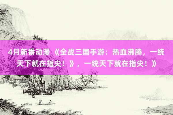 4月新番动漫 《全战三国手游：热血沸腾，一统天下就在指尖！》，一统天下就在指尖！》