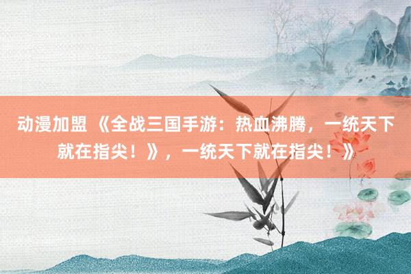 动漫加盟 《全战三国手游：热血沸腾，一统天下就在指尖！》，一统天下就在指尖！》