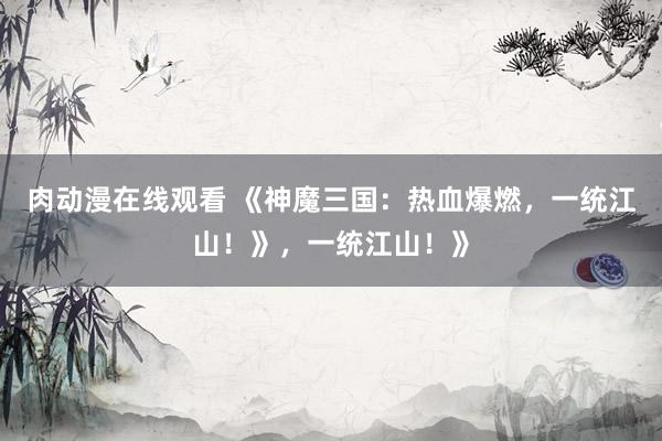 肉动漫在线观看 《神魔三国：热血爆燃，一统江山！》，一统江山！》