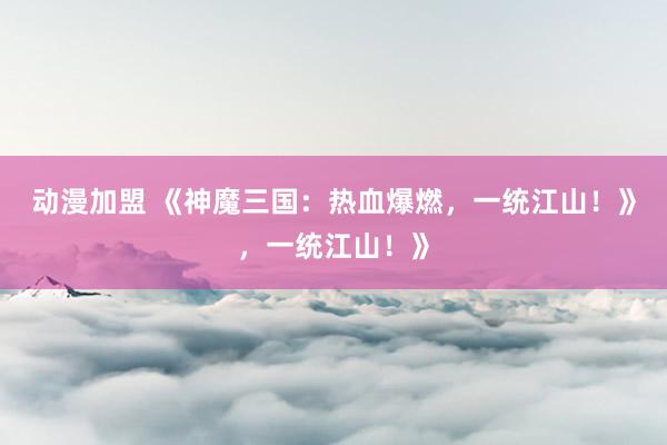 动漫加盟 《神魔三国：热血爆燃，一统江山！》，一统江山！》