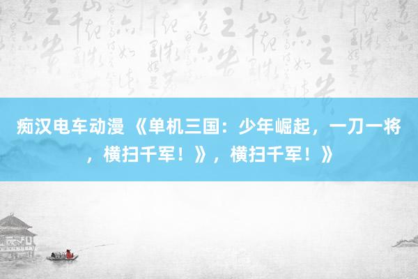 痴汉电车动漫 《单机三国：少年崛起，一刀一将，横扫千军！》，横扫千军！》