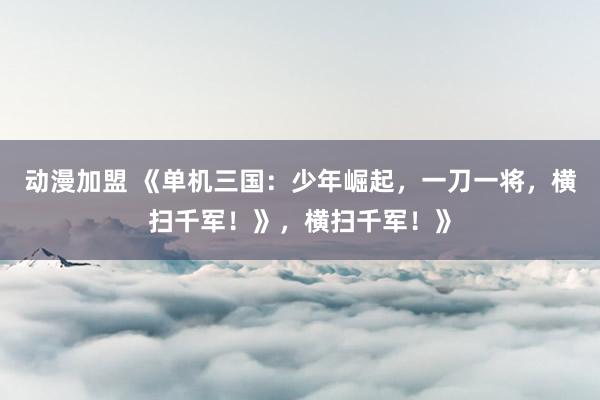 动漫加盟 《单机三国：少年崛起，一刀一将，横扫千军！》，横扫千军！》