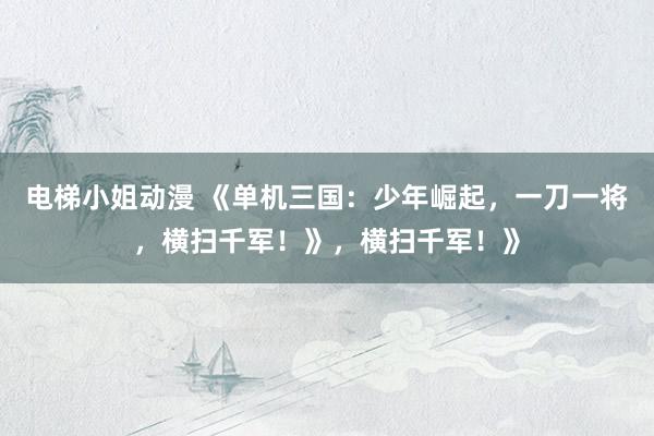 电梯小姐动漫 《单机三国：少年崛起，一刀一将，横扫千军！》，横扫千军！》