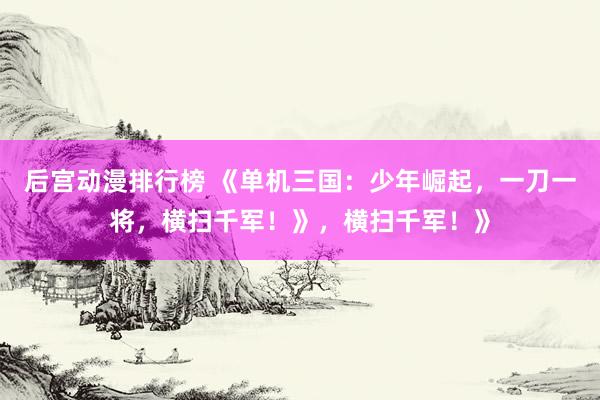 后宫动漫排行榜 《单机三国：少年崛起，一刀一将，横扫千军！》，横扫千军！》