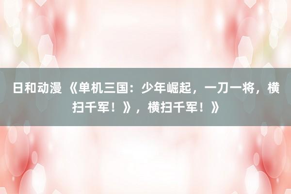 日和动漫 《单机三国：少年崛起，一刀一将，横扫千军！》，横扫千军！》