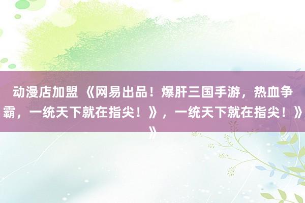 动漫店加盟 《网易出品！爆肝三国手游，热血争霸，一统天下就在指尖！》，一统天下就在指尖！》