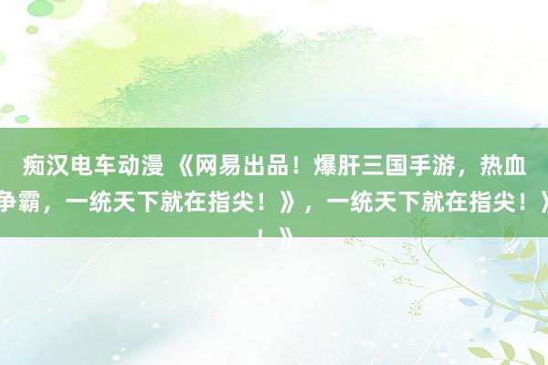 痴汉电车动漫 《网易出品！爆肝三国手游，热血争霸，一统天下就在指尖！》，一统天下就在指尖！》