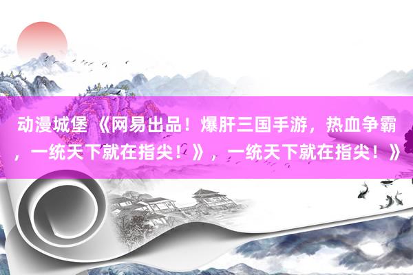 动漫城堡 《网易出品！爆肝三国手游，热血争霸，一统天下就在指尖！》，一统天下就在指尖！》