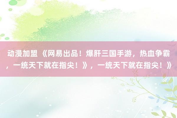 动漫加盟 《网易出品！爆肝三国手游，热血争霸，一统天下就在指尖！》，一统天下就在指尖！》