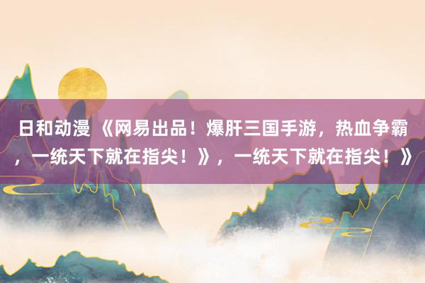 日和动漫 《网易出品！爆肝三国手游，热血争霸，一统天下就在指尖！》，一统天下就在指尖！》