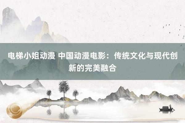 电梯小姐动漫 中国动漫电影：传统文化与现代创新的完美融合