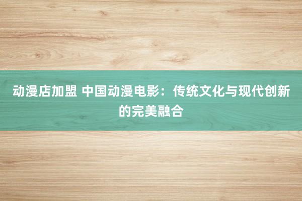 动漫店加盟 中国动漫电影：传统文化与现代创新的完美融合