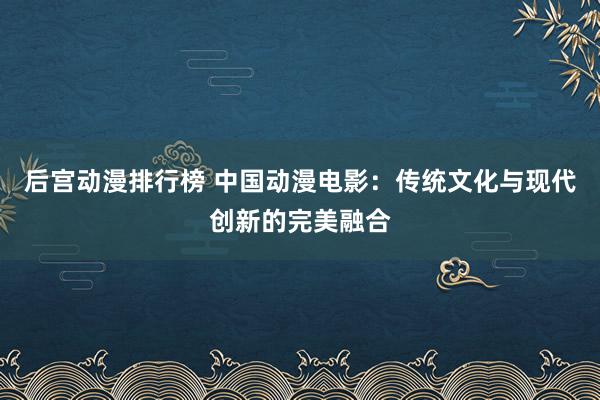 后宫动漫排行榜 中国动漫电影：传统文化与现代创新的完美融合