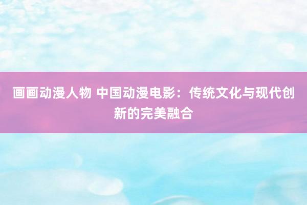 画画动漫人物 中国动漫电影：传统文化与现代创新的完美融合