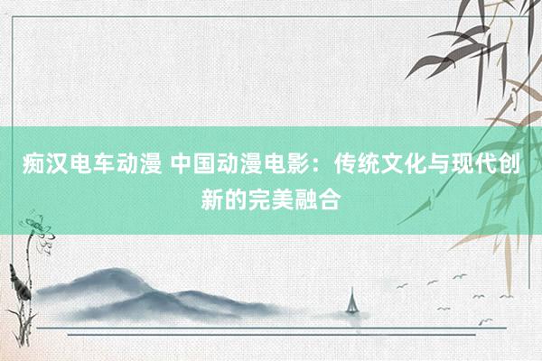 痴汉电车动漫 中国动漫电影：传统文化与现代创新的完美融合