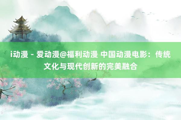 i动漫 - 爱动漫@福利动漫 中国动漫电影：传统文化与现代创新的完美融合