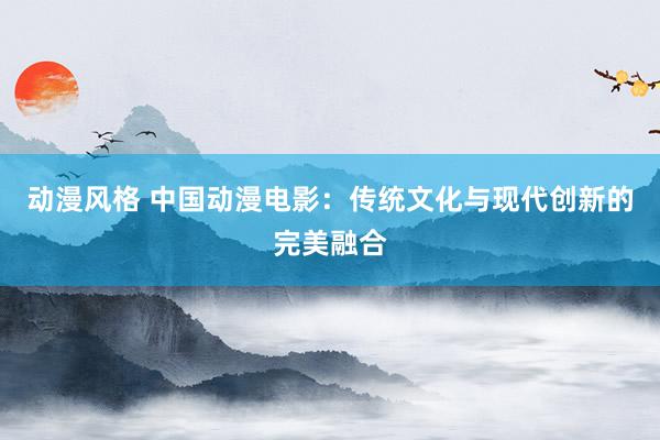 动漫风格 中国动漫电影：传统文化与现代创新的完美融合