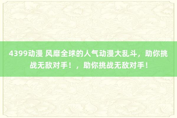 4399动漫 风靡全球的人气动漫大乱斗，助你挑战无敌对手！，助你挑战无敌对手！